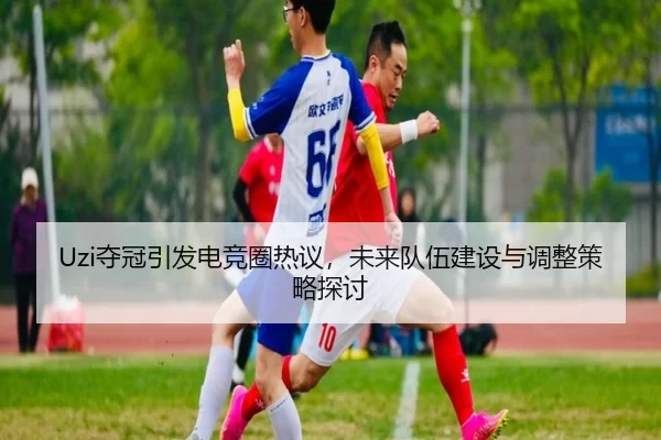 Uzi夺冠引发电竞圈热议，未来队伍建设与调整策略探讨