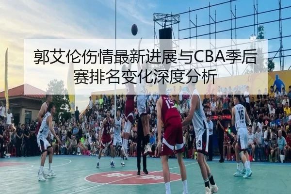 郭艾伦伤情最新进展与CBA季后赛排名变化深度分析