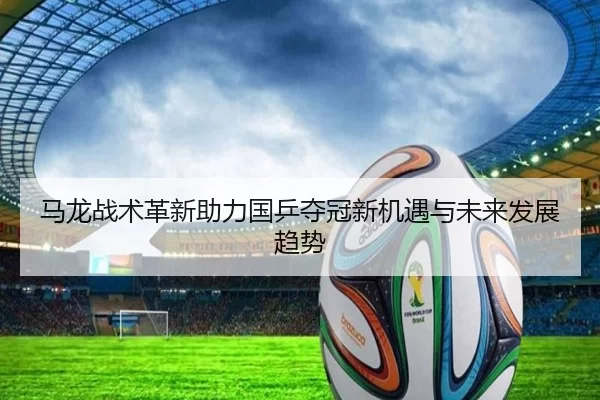 马龙战术革新助力国乒夺冠新机遇与未来发展趋势